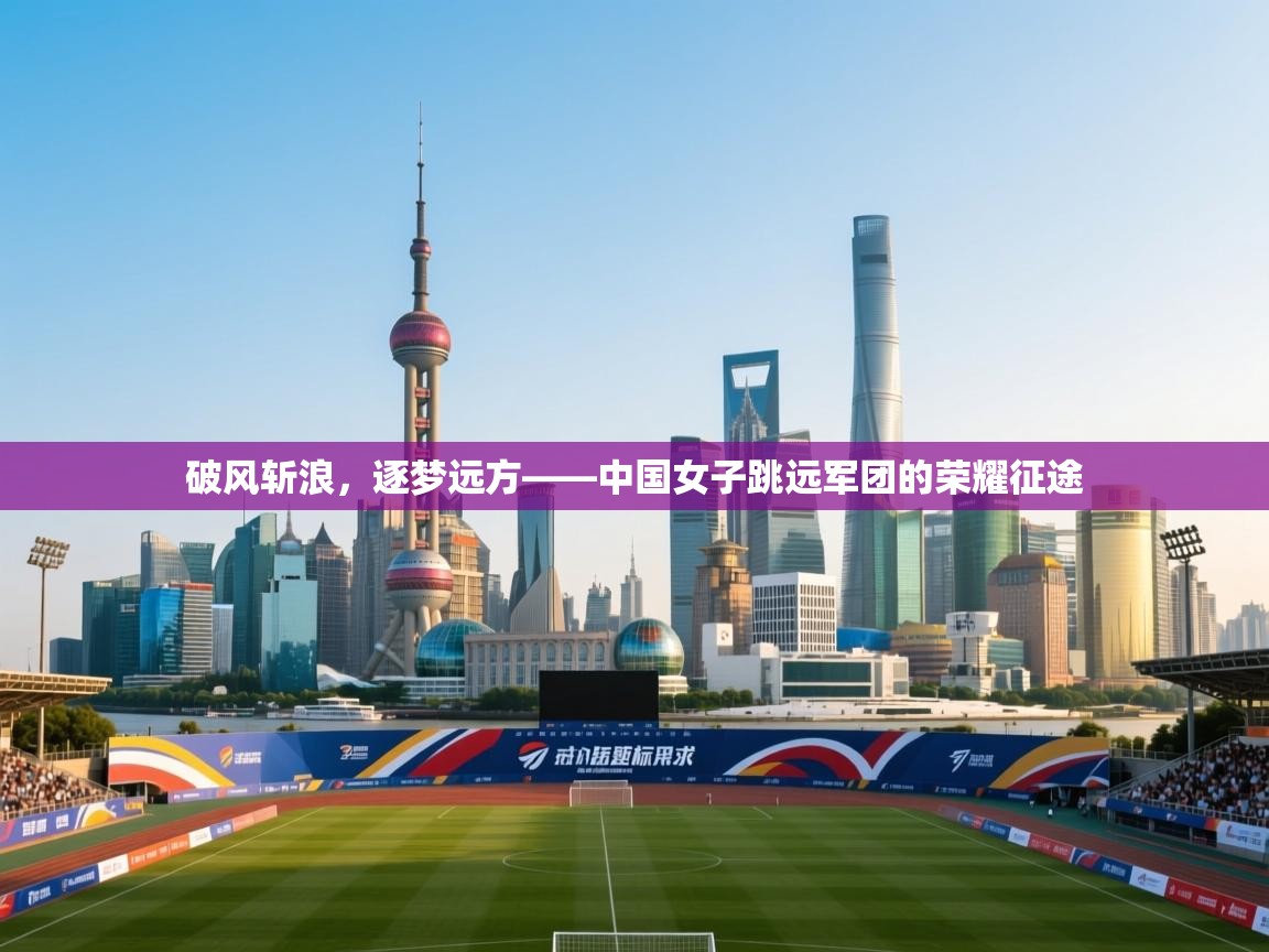 破风斩浪，逐梦远方——中国女子跳远军团的荣耀征途