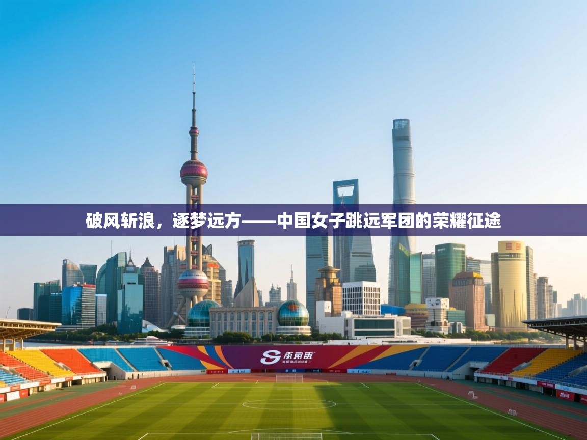破风斩浪，逐梦远方——中国女子跳远军团的荣耀征途  第2张