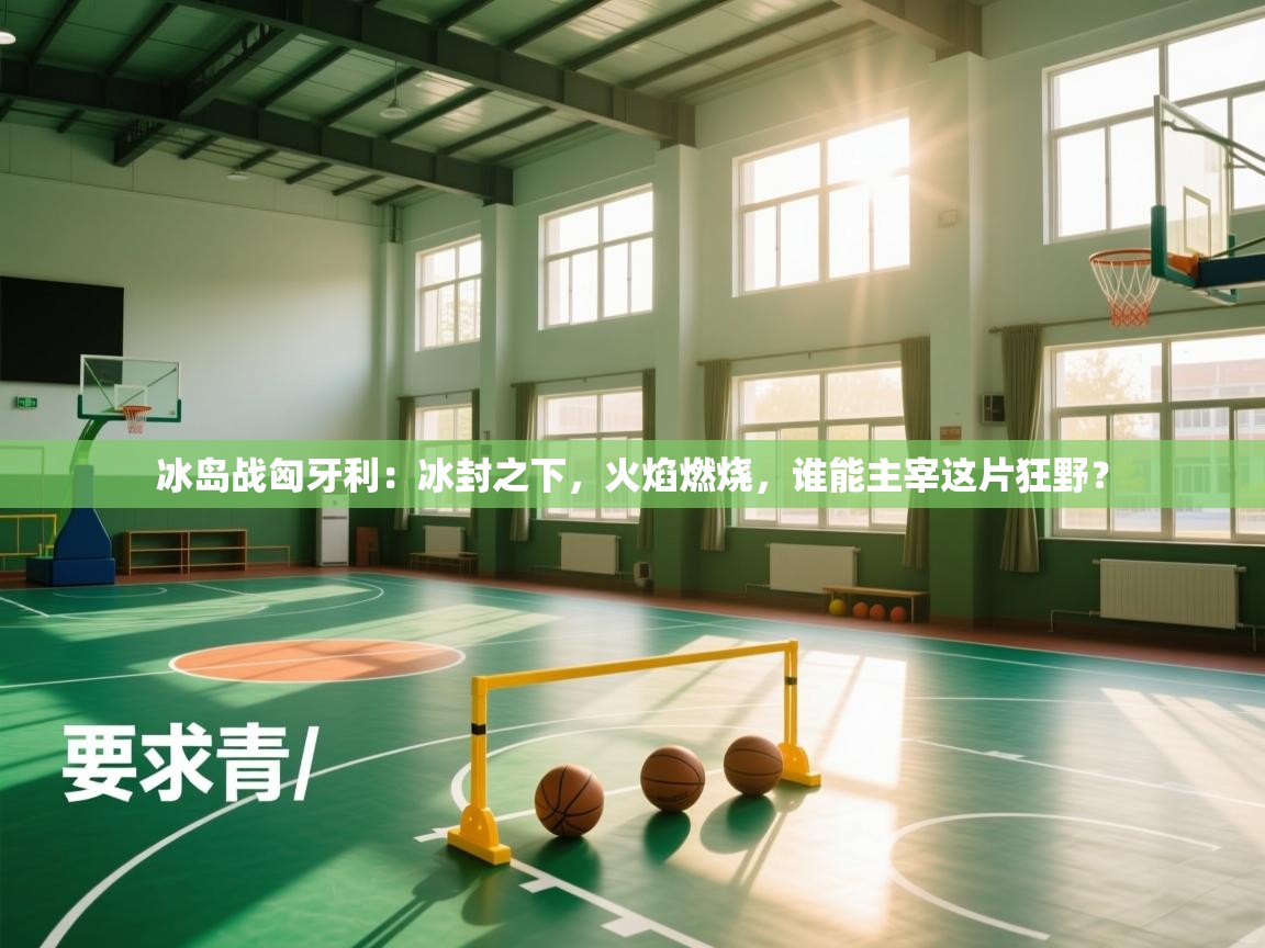 冰岛战匈牙利：冰封之下，火焰燃烧，谁能主宰这片狂野？